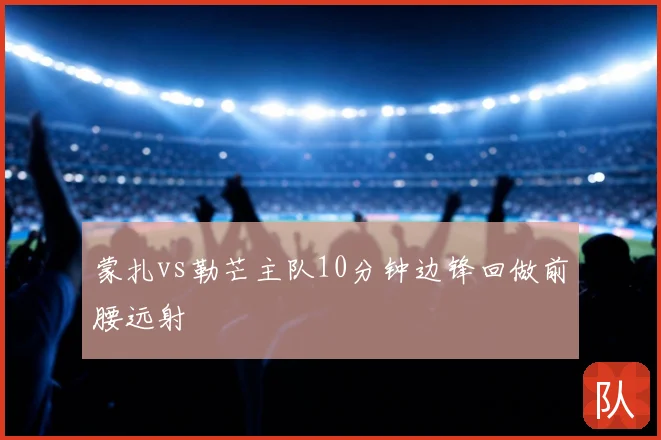 蒙扎vs勒芒主队10分钟边锋回做前腰远射